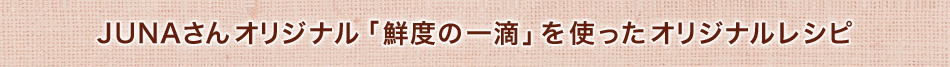JUNAさんオリジナル「鮮度の一滴」を使ったオリジナルレシピ