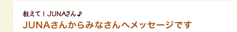 JUNAさんからみなさんへメッセージです