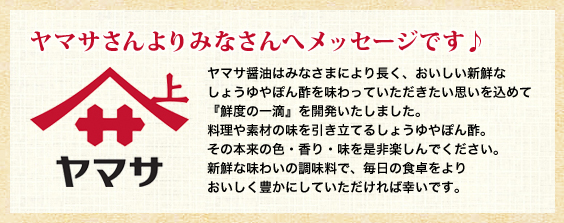 ヤマサさんよりみなさんへメッセージです♪
ヤマサ醤油はみなさまにより長く、おいしい新鮮なしょうゆやぽん酢を味わっていただきたい思いを込めて『鮮度の一滴』を開発いたしました。料理や素材の味を引き立てるしょうゆやぽん酢。その本来の色・香り・味を是非楽しんでください。新鮮な味わいの調味料で、毎日の食卓をよりおいしく豊かにしていただければ幸いです。