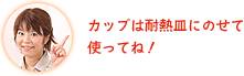 カップは耐熱皿にのせて使ってね！