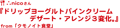 ∴nico食堂さん『ドリップヨーグルトパインクリームデザート・アレンジ３変化。』from「クモノイト食堂」