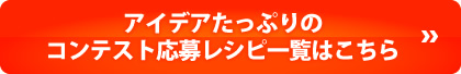 アイデアたっぷりのコンテスト応募レシピ一覧はこちら