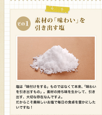 その1　素材の「味わい」を引き出す塩
            塩は「味付けをする」ものではなくて本来、「味わいを引き出すもの」。素材の持ち味を生かして、引き出す、大切な存在なんですよ。
だからこそ美味しいお塩で毎日の食卓を豊かにしたいですね！