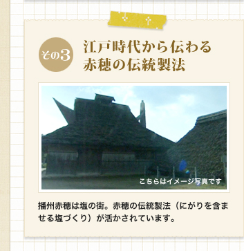 その3　江戸時代から伝わる赤穂の伝統製法
            播州赤穂は塩の街。赤穂の伝統製法（にがりを含ませる塩づくり）が活かされています。