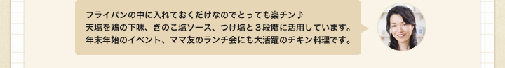 フライパンの中に入れておくだけなのでとっても楽チン♪
天塩を鶏の下味、きのこ塩ソース、つけ塩と３段階に活用しています。
年末年始のイベント、ママ友のランチ会にも大活躍のチキン料理です。