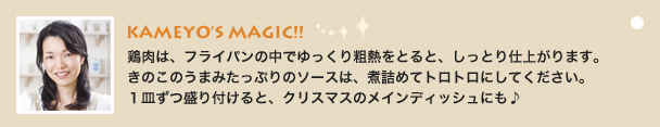 KAMEYO’S MAGIC!!
                    鶏肉は、フライパンの中でゆっくり粗熱をとると、しっとり仕上がります。
きのこのうまみたっぷりのソースは、煮詰めてトロトロにしてください。
１皿ずつ盛り付けると、クリスマスのメインディッシュにも♪