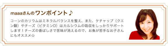 maaaさんのワンポイント♪コーンのカリウムはミネラルバランスを整え、また、ケチャップ（クエン酸）やチーズ（ビタミンD）はカルシウムの吸収をしっかりサポートします！チーズの香ばしさで苦味が消えるので、お魚が苦手なお子さんにもオススメ☆