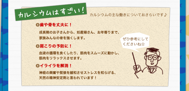 カルシウムはすごい！／カルシウムの主な働きについておさらいです♪ぜひ参考にしてくださいね☆／歯や骨を丈夫に！成長期のお子さんから、妊産婦さん、お年寄りまで、家族みんなの骨を強くします。／肩こりの予防に！血液の循環を良くしたり、筋肉をスムーズに動かし、筋肉をリラックスさせます。イライラを解消！／神経の興奮や緊張を緩和させストレスを和らげる、天然の精神安定剤と言われています！