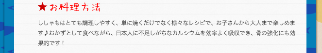 お料理方法／ししゃもはとても調理しやすく、単に焼くだけでなく様々なレシピで、お子さんから大人まで楽しめます♪おかずとして食べながら、日本人に不足しがちなカルシウムを効率よく吸収でき、骨の強化にも効果的です！