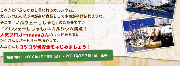 日本人に不足しがちと言われるカルシウム。カルシウムの吸収率が高い食品として小魚が挙げられますね。そこで「ノルウェーししゃも」のご紹介です☆「ノルウェーししゃも」はカルシウム満点！人気ブロガーmaaaさんのレシピを参考に、たくさんレパートリーを増やして、みなさんもコツコツ骨貯金をはじめましょう！掲載期間： 2010年12月3日（金）～2011年1月7日（金）正午