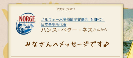 ノルウェー水産物輸出審議会（NSEC）日本事務所代表ハンス・ペター・ネスさんからみなさんへメッセージです♪