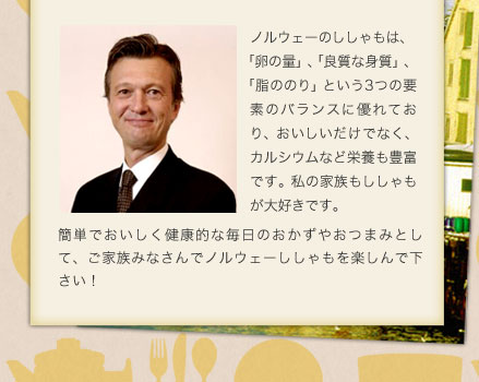 ノルウェーのししゃもは、「卵の量」、「良質な身質」、「脂ののり」という3つの要素のバランスに優れており、おいしいだけでなく、カルシウムなど栄養も豊富です。私の家族もししゃもが大好きです。簡単でおいしく健康的な毎日のおかずやおつまみとして、ご家族みなさんでノルウェーししゃもを楽しんで下さい！