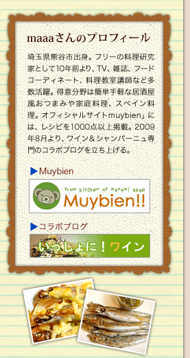 maaaさんのプロフィール／埼玉県熊谷市出身。フリーの料理研究家として10年前より、TV、雑誌、フードコーディネート、料理教室講師など多数活躍。得意分野は簡単手軽な居酒屋風おつまみや家庭料理、スペイン料理。オフィシャルサイトmuybien」には、レシピを1000点以上掲載。2009年8月より、ワイン＆シャンパーニュ専門のコラボブログを立ち上げる。