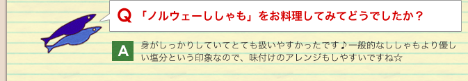 Q：「ノルウェーししゃも」をお料理してみてどうでしたか？／A：身がしっかりしていてとても扱いやすかったです♪一般的なししゃもより優しい塩分という印象なので、味付けのアレンジもしやすいですね☆