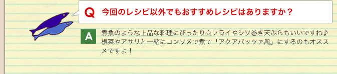 Q：今回のレシピ以外でもおすすめレシピはありますか？／A：煮魚のような上品な料理にぴったり☆フライやシソ巻き天ぷらもいいですね♪根菜やアサリと一緒にコンソメで煮て「アクアパッツァ風」にするのもオススメですよ！