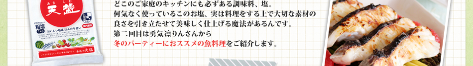 どこのご家庭のキッチンにも必ずある調味料、塩。
何気なく使っているこのお塩、実は料理をする上で大切な素材の
良さを引き立たせて美味しく仕上げる魔法があるんです。
第二回目は勇気凛りんさんから
冬のパーティーにおススメの魚料理をご紹介します。