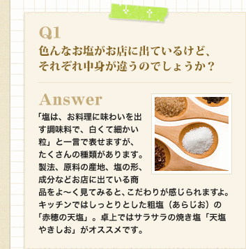 Q1　色んなお塩がお店に出ているけど、それぞれ中身が違うのでしょうか？
Answer　「塩は、お料理に味わいを出す調味料で、白くて細かい粒」と一言で表せますが、たくさんの種類があります。
製法、原料の産地、塩の形、成分などお店に出ている商品をよ～く見てみると、こだわりが感じられますよ。
キッチンではしっとりとした粗塩（あらじお）の「赤穂の天塩」。卓上ではサラサラの焼き塩「天塩やきしお」がオススメです。