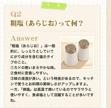 Q2　粗塩（あらじお）って何？
Answer 「粗塩（あらじお）」は一般的に、しっとりとしていてにがり成分を含む塩のタイプのこと。
（1）カドの無いまろやかな味。
（2）食材に密着しやすい。
（3）味の浸透が良い。という特長があるので、キッチンで使うとお料理の美味しさがアップしますよ。
一方、「焼塩」は高温で焼いているのでサラサラと使いやすく、食卓塩として活躍することが多いですね。