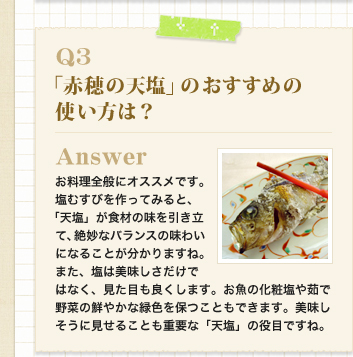 Q3　「赤穂の天塩」のおすすめの使い方は？
Answer お料理全般にオススメです。塩むすびを作ってみると、「天塩」が食材の味を引き立て、絶妙なバランスの味わいになることが分かりますね。
また、塩は美味しさだけではなく、見た目も良くします。お魚の化粧塩や茹で野菜の鮮やかな緑色を保つこともできます。美味しそうに見せることも重要な「天塩」の役目ですね。