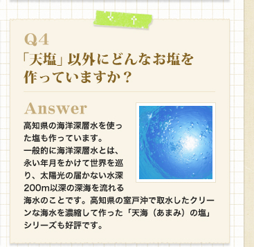 Q4　「天塩」以外にどんなお塩を作っていますか？
Answer 高知県の海洋深層水を使った塩も作っています。
一般的に海洋深層水とは、永い年月をかけて世界を巡り、太陽光の届かない水深200m以深の深海を流れる海水のことです。高知県の室戸沖で取水したクリーンな海水を濃縮して作った「天海（あまみ）の塩」シリーズも好評です。