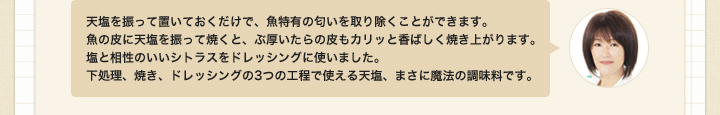 天塩を振って置いておくだけで、魚特有の匂いを取り除くことができます。
魚の皮に天塩を振って焼くと、ぶ厚いたらの皮もカリッと香ばしく焼き上がります。
塩と相性のいいシトラスをドレッシングに使いました。
下処理、焼き、ドレッシングの3つの工程で使える天塩、まさに魔法の調味料です。