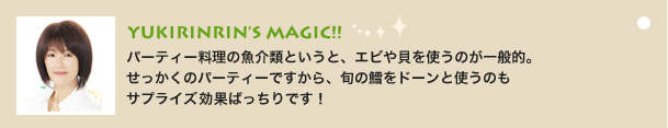 YUKIRINRIN’S MAGIC!!
                    パーティー料理の魚介類というと、エビや貝を使うのが一般的。
せっかくのパーティーですから、旬の鱈をドーンと使うのも
サプライズ効果ばっちりです！