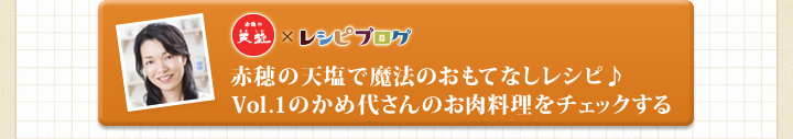 「赤穂の天塩」×レシピブログ　赤穂の天塩で魔法のおもてなしレシピ♪
Vol.1のかめ代さんのお肉料理をチェックする