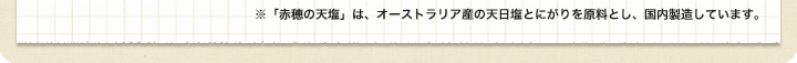 ※「赤穂の天塩」は、オーストラリア産の天日塩とにがりを原料とし、国内製造しています。
