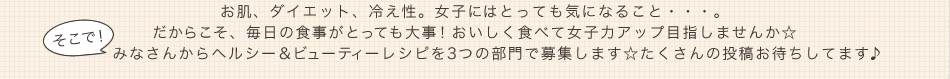 お肌、ダイエット、冷え性。女子にはとっても気になること・・・。だからこそ、毎日の食事がとっても大事！おいしく食べて女子力アップ目指しませんか☆そこで、みなさんからヘルシー＆ビューティーレシピを3つの部門で募集します☆たくさんの投稿お待ちしてます♪