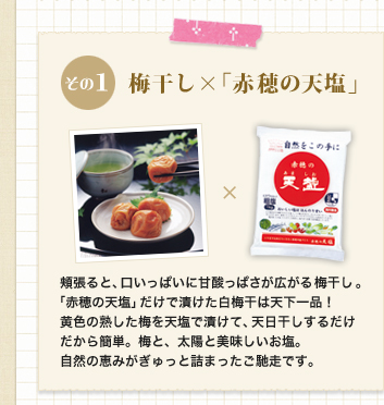 その1　梅干し×「赤穂の天塩」             頬張ると、口いっぱいに甘酸っぱさが広がる梅干し。「赤穂の天塩」だけで漬けた白梅干は天下一品！黄色の熟した梅を天塩で漬けて、天日干しするだけだから簡単。梅と、太陽と美味しいお塩。自然の恵みがぎゅっと詰まったご馳走です。