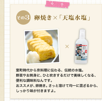 その3　卵焼き×「天塩水塩」
室町時代から京料理に伝わる、伝統の水塩。野菜やお刺身に、ひと吹きするだけで美味しくなる、便利な調味料なんです。おススメが、卵焼き。さっと溶けて均一に混ざるから、しっかり味が付きますよ。