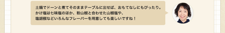 天土鍋でドーンと煮てそのままテーブルに出せば、おもてなしにもぴったり。
かけ塩は七味塩のほか、粉山椒と合わせた山椒塩や、塩胡椒などいろんなフレーバーを用意しても楽しいですね！