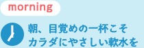 朝、目覚めの一杯こそカラダにやさしい軟水を