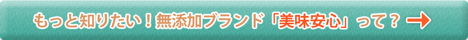 もっと知りたい！無添加ブランド「美味安心」って？