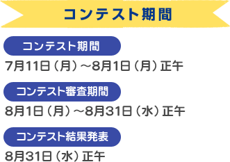 コンテスト期間
    モニター募集期間：7月1日（金）～7月11日（月）正午
    コンテスト審査期間：8月1日（月）～8月31日（水）正午
    コンテスト結果発表：8月31日（水）正午
    