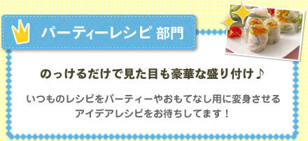 パーティーレシピ部門　のっけるだけで見た目も豪華な盛り付け♪ いつものレシピをパーティーやおもてなし用に変身させるアイデアレシピをお待ちしてます！