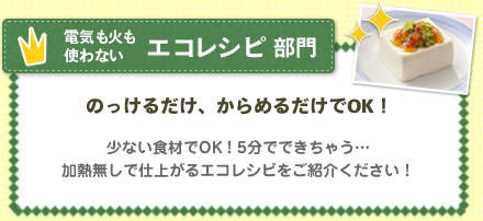 電気も火も使わないエコレシピ部門　のっけるだけ、からめるだけでOK！ 少ない食材でOK！5分でできちゃう…加熱無しで仕上がるエコレシピをご紹介ください！