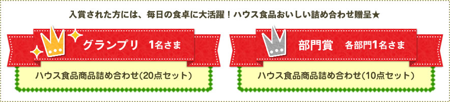 入賞された方には、毎日の食卓に大活躍！ハウス食品おいしい詰め合わせ贈呈★　グランプリ 1名さま ハウス食品商品詰め合わせ(20点セット)　部門賞 各部門1名さま ハウス食品商品詰め合わせ(10点セット)