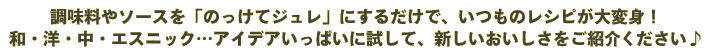 調味料やソースを「のっけてジュレ」にするだけで、いつものレシピが大変身！和・洋・中・エスニック…アイデアいっぱいに試して、新しいおいしさをご紹介ください♪