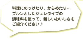 料理にのっけたり、からめたり…プルンとしたジュレタイプの調味料を使って、新しいおいしさをご紹介ください♪
