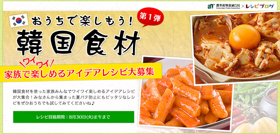 おうちで楽しもう!韓国食材 第１弾 家族でワイワイ楽しめるアイデアレシピ大募集 韓国食材を使ったおうちでワイワイ楽しめるお料理を大募集！韓国食材を使った家族みんなでワイワイ楽しめるアイデアレシピが大集合！みなさんから集まった夏バテ防止にもピッタリなレシピをぜひおうちでも試してみてくださいね♪レシピ投稿期間：8月30日（火）正午まで