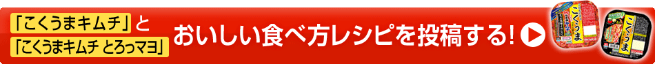 「こくうまキムチ」と「こくうまキムチ とろっマヨ」おいしい食べ方レシピを投稿する