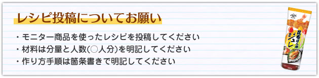 レシピ投稿についてお願い　・モニター商品を使ったレシピを投稿してください・材料は分量と人数(○人分)を明記してください・作り方手順は箇条書きで明記してください