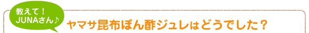 教えて！JUNAさん♪ ヤマサ昆布ぽん酢ジュレはどうでした？