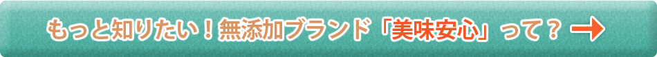 もっと知りたい！無添加ブランド「美味安心」って？
