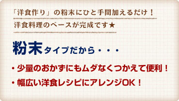 粉末タイプだから・・・少量のおかずにもムダなくつかえて便利！幅広い洋食レシピにアレンジOK！