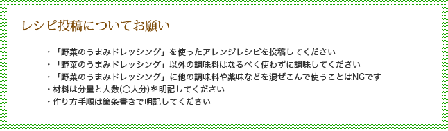 レシピ投稿についてお願い・「野菜のうまみドレッシング」を使ったサラダレシピを投稿してください／・「野菜のうまみドレッシング」以外の調味料はなるべく使わずに調味してください／・「野菜のうまみドレッシング」に他の調味料や薬味などを混ぜこんで使うことはNGです／・材料は分量と人数（○人分）を明記してください／・作り方手順は箇条書きで明記してください