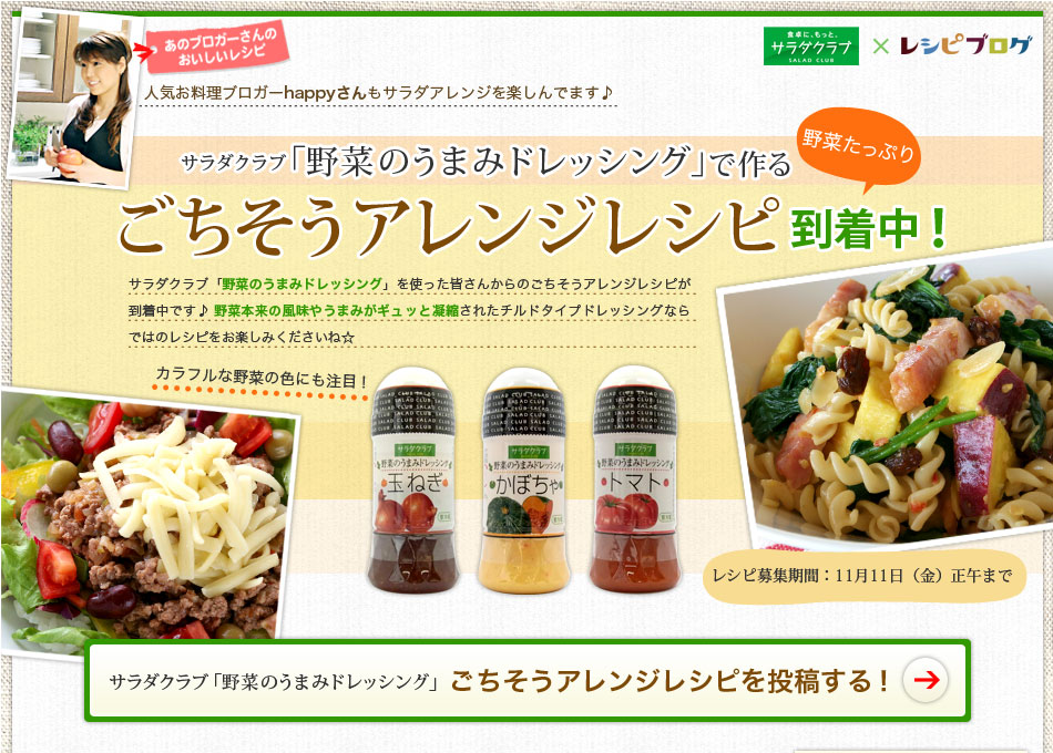 「野菜のうまみドレッシング」で作る　ごちそうアレンジレシピ到着中！　あのブロガーさんのおいしいレシピ　人気お料理ブロガーhappyさんもサラダアレンジを楽しんでます♪　カラフルな野菜の色にも注目！ サラダクラブ「野菜のうまみドレッシング」を使った皆さんからのごちそうアレンジレシピが到着中です♪野菜本来の風味やうまみがギュッと凝縮されたチルドタイプドレッシングならではのレシピをお楽しみくださいね☆ レシピ募集期間：11月11日（金）正午まで