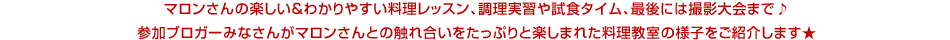 マロンさんの楽しい＆わかりやすい料理レッスン、調理実習や試食タイム、最後には撮影大会まで♪
参加ブロガーみなさんがマロンさんとの触れ合いをたっぷりと楽しまれた料理教室の様子をご紹介します★