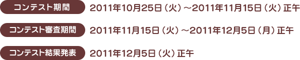 コンテスト期間：2011年10月25日（火）～2011年11月15日（火）正午
    コンテスト審査期間：2011年11月15日（火）～2011年12月5日（月）正午
    コンテスト結果発表：2011年12月5日（火）正午